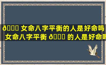 🐘 女命八字平衡的人是好命吗（女命八字平衡 🕊 的人是好命吗还是坏命）